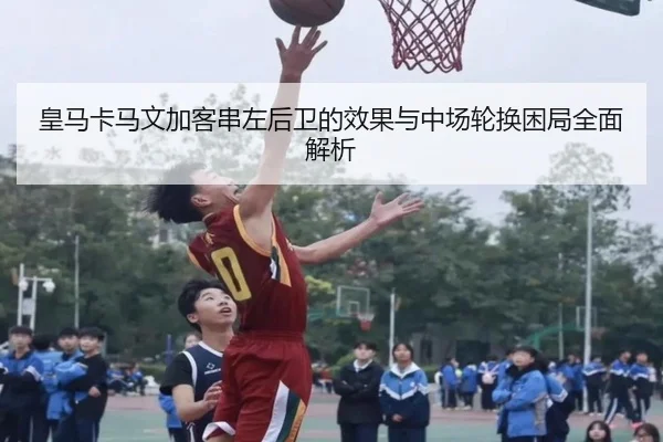 皇马卡马文加客串左后卫的效果与中场轮换困局全面解析