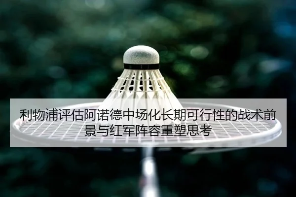 利物浦评估阿诺德中场化长期可行性的战术前景与红军阵容重塑思考