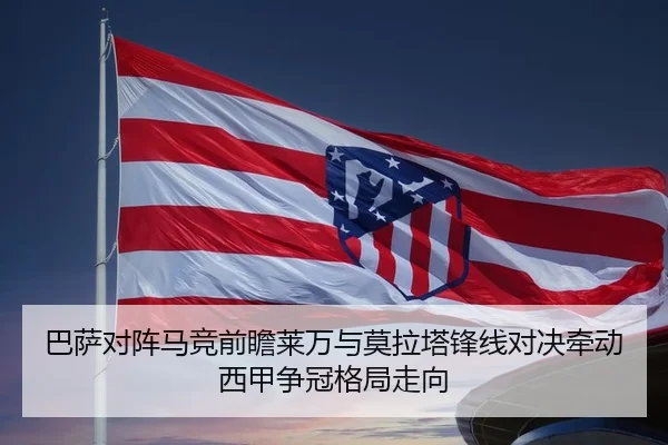 巴萨对阵马竞前瞻莱万与莫拉塔锋线对决牵动西甲争冠格局走向