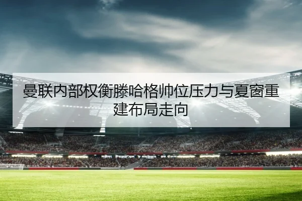 曼联内部权衡滕哈格帅位压力与夏窗重建布局走向
