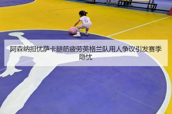 阿森纳担忧萨卡腿筋疲劳英格兰队用人争议引发赛季隐忧